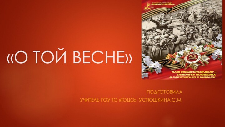 «О ТОЙ ВЕСНЕ» ПодготовилаУчитель ГОУ ТО «ТОЦО» Устюшкина С.М.