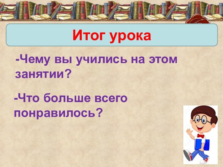 Итог урока-Чему вы учились на этом занятии? -Что больше всего понравилось?