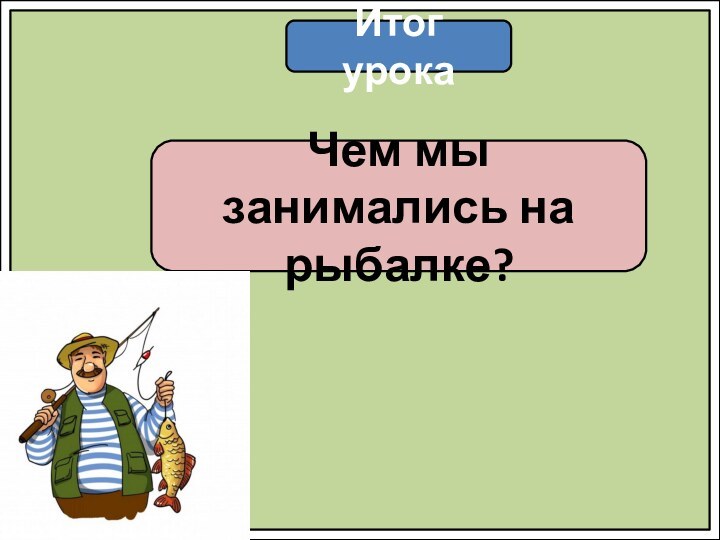 Итог урокаЧем мы занимались на рыбалке?