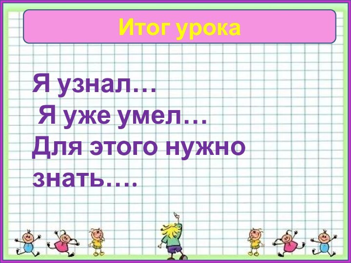 Итог урокаЯ узнал… Я уже умел…Для этого нужно знать….