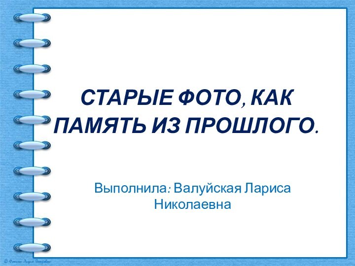 СТАРЫЕ ФОТО, КАК ПАМЯТЬ ИЗ ПРОШЛОГО. Выполнила: Валуйская Лариса Николаевна