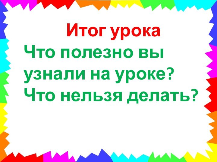 Итог урокаЧто полезно вы узнали на уроке?Что нельзя делать?