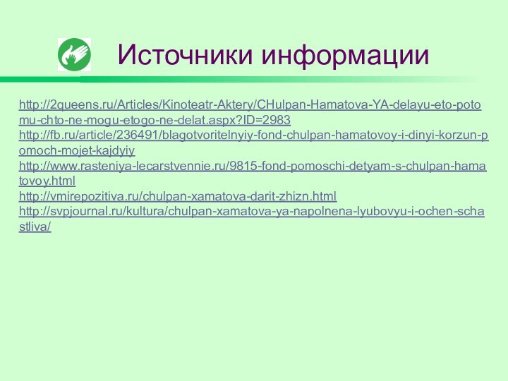 Источники информацииhttp://2queens.ru/Articles/Kinoteatr-Aktery/CHulpan-Hamatova-YA-delayu-eto-potomu-chto-ne-mogu-etogo-ne-delat.aspx?ID=2983http://fb.ru/article/236491/blagotvoritelnyiy-fond-chulpan-hamatovoy-i-dinyi-korzun-pomoch-mojet-kajdyiyhttp://www.rasteniya-lecarstvennie.ru/9815-fond-pomoschi-detyam-s-chulpan-hamatovoy.htmlhttp://vmirepozitiva.ru/chulpan-xamatova-darit-zhizn.htmlhttp://svpjournal.ru/kultura/chulpan-xamatova-ya-napolnena-lyubovyu-i-ochen-schastliva/