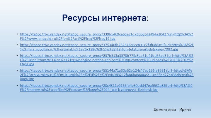 Ресурсы интернета:https://tapoc.trbo.yandex.net/tapoc_secure_proxy/339b5469ca6bec1d7d358cd2494a2042?url=http%3A%2F%2Fwww.lenagold.ru%2Ffon%2Fani%2Ffrog%2Ffrog19.jpghttps://tapoc.trbo.yandex.net/tapoc_secure_proxy/375340fb252343e6ce831c7f0f6dc0c9?url=https%3A%2F%2Fimg2.goodfon.ru%2Foriginal%2F1976x1386%2F5%2F38%2Ffon-tekstura-art-detskaya-7082.jpghttps://tapoc.trbo.yandex.net/tapoc_secure_proxy/237b513a3578b77fb8ba61e41bd66ad3?url=http%3A%2F%2F28pb5tmm2t814jcr02a171tg.wpengine.netdna-cdn.com%2Fwp-content%2Fuploads%2F2013%2F02%2Ffrog.jpghttps://tapoc.trbo.yandex.net/tapoc_secure_proxy/55144a71a30a52b124c47eb256fa8531?url=https%3A%2F%2Farhivurokov.ru%2Fmultiurok%2Fe%2F4%2Fa%2Fe4a943212f086ba8680e211ca35bb27b438d89e0%2Fimg6.jpghttps://tapoc.trbo.yandex.net/tapoc_secure_proxy/20c4811c0255fb4e30bdd47ea5531a86?url=http%3A%2F%2Fmatery.ru%2Fuserfiles%2Fclauses%2Flarge%2F294_put-k-zdorovyu--fizichesk.jpgДементьева  Ирина