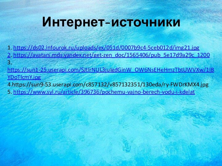 1. https://ds02.infourok.ru/uploads/ex/051d/0007b9c4-5ceb012d/img21.jpg  2. https://avatars.mds.yandex.net/get-zen_doc/1565406/pub_5e17d9a29c_1200 3. https://sun1-25.userapi.com/SJtIrNUL3juIgdGinW_OW6NsEHeHmzTbtUWVXw/1IBYDoTIcmY.jpg 4.https://sun9-53.userapi.com/c857132/v857132351/130eda/ry-FWDrKMX4.jpg 5. https://www.syl.ru/article/396736/pochemu-vajno-berech-vodu-i-kdelat Интернет-источники