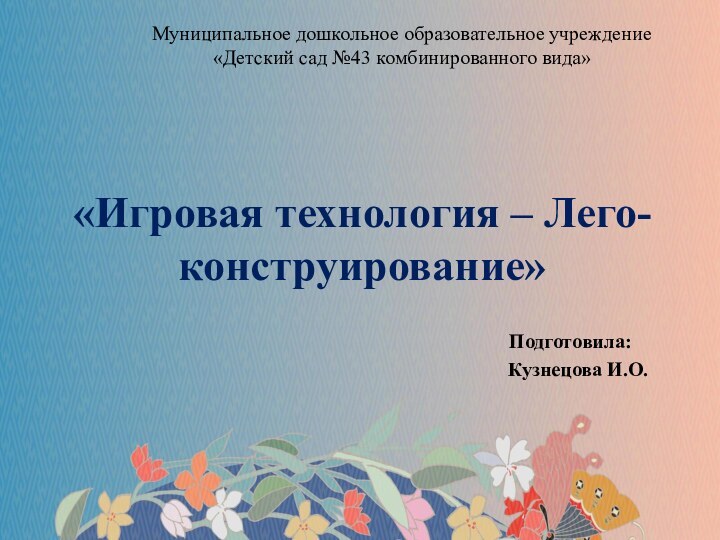 «Игровая технология – Лего-конструирование»Подготовила:  Кузнецова И.О.Муниципальное дошкольное образовательное учреждение «Детский сад №43 комбинированного вида»