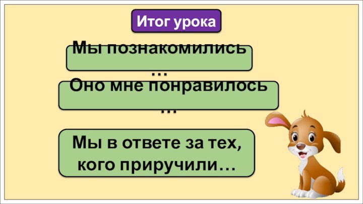 Мы познакомились …Итог урокаОно мне понравилось …Мы в ответе за тех, кого приручили…