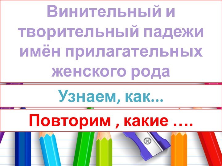 Винительный и творительный падежи имён прилагательных женского родаУзнаем, как... Повторим , какие ….