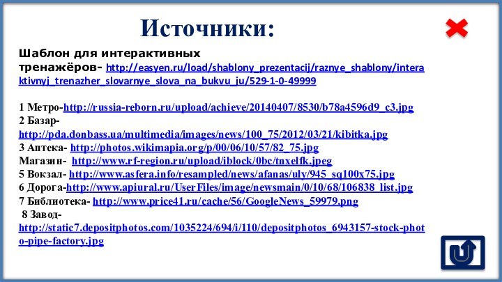 Источники:Шаблон для интерактивных тренажёров- http://easyen.ru/load/shablony_prezentacij/raznye_shablony/interaktivnyj_trenazher_slovarnye_slova_na_bukvu_ju/529-1-0-499991 Метро-http://russia-reborn.ru/upload/achieve/20140407/8530/b78a4596d9_c3.jpg 2 Базар- http://pda.donbass.ua/multimedia/images/news/100_75/2012/03/21/kibitka.jpg 3 Аптека- http://photos.wikimapia.org/p/00/06/10/57/82_75.jpgМагазин- http://www.rf-region.ru/upload/iblock/0bc/tnxelfk.jpeg5
