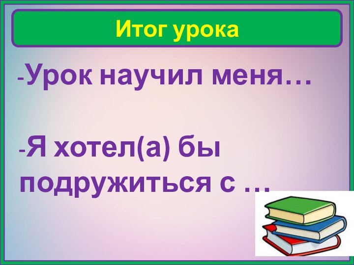 Итог урока-Урок научил меня…-Я хотел(а) бы подружиться с …