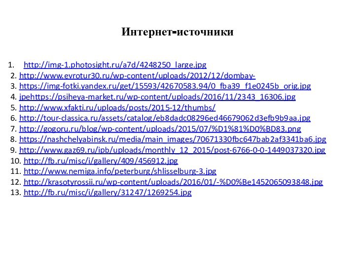 Интернет-источникиhttp://img-1.photosight.ru/a7d/4248250_large.jpg2. http://www.evrotur30.ru/wp-content/uploads/2012/12/dombay-3. https://img-fotki.yandex.ru/get/15593/42670583.94/0_fba39_f1e0245b_orig.jpg4. jpehttps://psiheya-market.ru/wp-content/uploads/2016/11/2343_16306.jpg5. http://www.xfakti.ru/uploads/posts/2015-12/thumbs/6. http://tour-classica.ru/assets/catalog/eb8dadc08296ed46679062d3efb9b9aa.jpg7. http://gogoru.ru/blog/wp-content/uploads/2015/07/%D1%81%D0%BD83.png8. https://nashchelyabinsk.ru/media/main_images/70671330fbc647bab2af3341ba6.jpg9. http://www.gaz69.ru/ipb/uploads/monthly_12_2015/post-6766-0-0-1449037320.jpg10. http://fb.ru/misc/i/gallery/409/456912.jpg11. http://www.nemiga.info/peterburg/shlisselburg-3.jpg12. http://krasotyrossii.ru/wp-content/uploads/2016/01/-%D0%Be1452065093848.jpg13. http://fb.ru/misc/i/gallery/31247/1269254.jpg