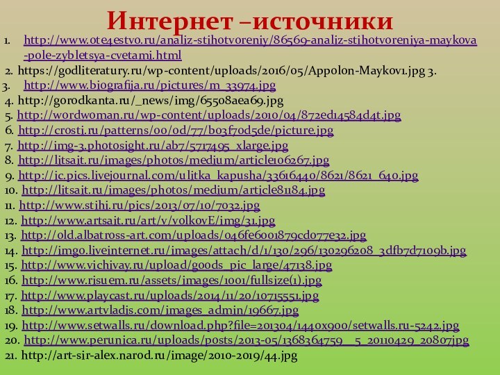 Интернет –источники http://www.ote4estvo.ru/analiz-stihotvoreniy/86569-analiz-stihotvoreniya-maykova-pole-zybletsya-cvetami.html2. https://godliteratury.ru/wp-content/uploads/2016/05/Appolon-Maykov1.jpg 3.http://www.biografija.ru/pictures/m_33974.jpg4. http://gorodkanta.ru/_news/img/65508aea69.jpg5. http://wordwoman.ru/wp-content/uploads/2010/04/872ed14584d4t.jpg6. http://crosti.ru/patterns/00/0d/77/b03f70d5de/picture.jpg7. http://img-3.photosight.ru/ab7/5717495_xlarge.jpg8. http://litsait.ru/images/photos/medium/article106267.jpg9. http://ic.pics.livejournal.com/ulitka_kapusha/33616440/8621/8621_640.jpg10. http://litsait.ru/images/photos/medium/article81184.jpg11.