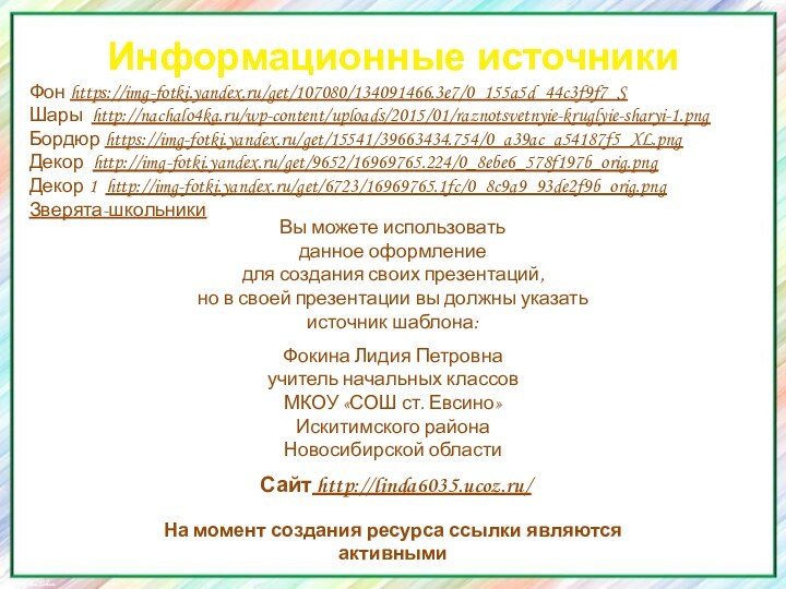 Информационные источникиФон https://img-fotki.yandex.ru/get/107080/134091466.3e7/0_155a5d_44c3f9f7_S Шары http://nachalo4ka.ru/wp-content/uploads/2015/01/raznotsvetnyie-kruglyie-sharyi-1.pngБордюр https://img-fotki.yandex.ru/get/15541/39663434.754/0_a39ac_a54187f5_XL.pngДекор http://img-fotki.yandex.ru/get/9652/16969765.224/0_8ebe6_578f197b_orig.pngДекор 1 http://img-fotki.yandex.ru/get/6723/16969765.1fc/0_8c9a9_93de2f9b_orig.pngЗверята-школьникиНа момент создания ресурса ссылки являются активными