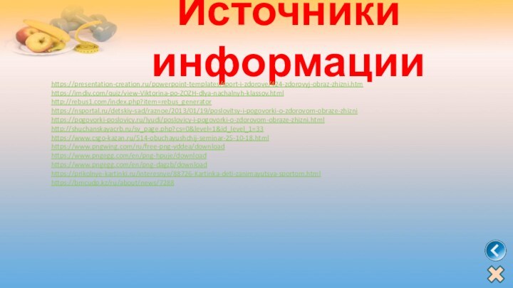 Источники информацииhttps://presentation-creation.ru/powerpoint-templates/sport-i-zdorove/424-zdorovyj-obraz-zhizni.htmhttps://imdiv.com/quiz/view-Viktorina-po-ZOZH-dlya-nachalnyh-klassov.htmlhttp://rebus1.com/index.php?item=rebus_generatorhttps://nsportal.ru/detskiy-sad/raznoe/2013/01/19/poslovitsy-i-pogovorki-o-zdorovom-obraze-zhiznihttps://pogovorki-poslovicy.ru/lyudi/poslovicy-i-pogovorki-o-zdorovom-obraze-zhizni.htmlhttp://shuchanskayacrb.ru/sv_page.php?cs=0&level=1&id_level_1=33https://www.csgo-kazan.ru/514-obuchayushchij-seminar-25-10-18.htmlhttps://www.pngwing.com/ru/free-png-vddea/downloadhttps://www.pngegg.com/en/png-hpuje/downloadhttps://www.pngegg.com/en/png-dagzb/downloadhttps://prikolnye-kartinki.ru/interesnye/88726-Kartinka-deti-zanimayutsya-sportom.html https://bmcudp.kz/ru/about/news/7288