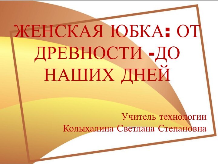 ЖЕНСКАЯ ЮБКА: ОТ ДРЕВНОСТИ -ДО НАШИХ ДНЕЙ Учитель технологииКолыхалина Светлана Степановна