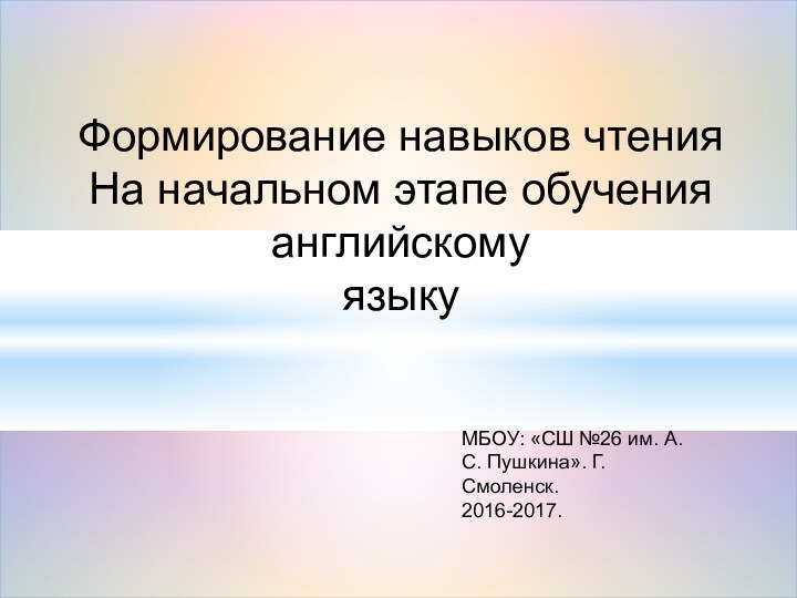 Формирование навыков чтенияНа начальном этапе обучения английскомуязыкуМБОУ: «СШ №26 им. А.С. Пушкина». Г. Смоленск.2016-2017.