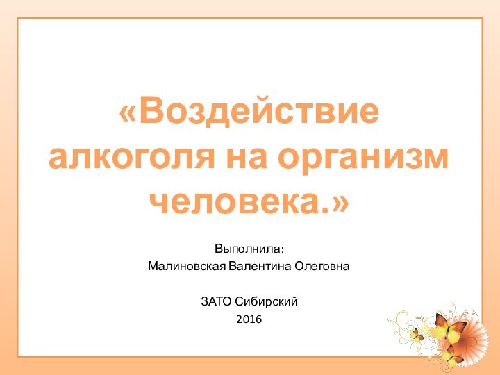 Выполнила:Малиновская Валентина ОлеговнаЗАТО Сибирский 2016«Воздействие алкоголя на организм человека.»