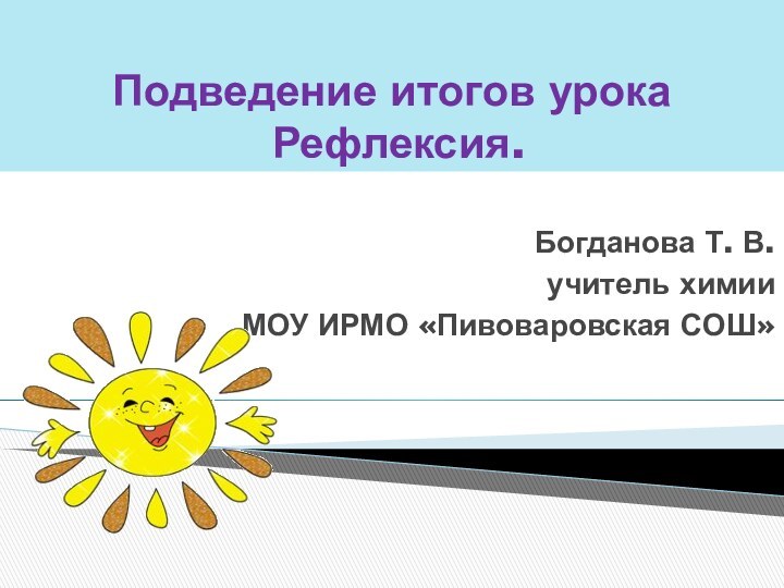 Подведение итогов урока   Рефлексия.Богданова Т. В.учитель химииМОУ ИРМО «Пивоваровская СОШ»