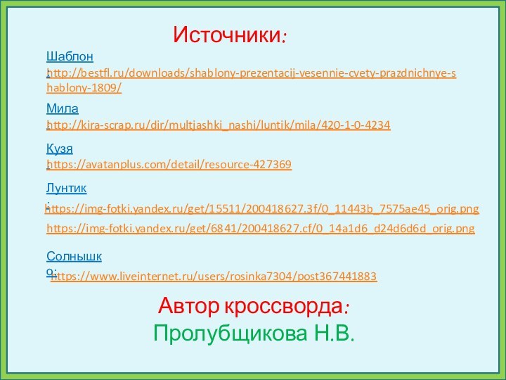 Источники:http://bestfl.ru/downloads/shablony-prezentacij-vesennie-cvety-prazdnichnye-shablony-1809/Автор кроссворда:Пролубщикова Н.В.Шаблон:Мила:http://kira-scrap.ru/dir/multjashki_nashi/luntik/mila/420-1-0-4234Кузя:https://avatanplus.com/detail/resource-427369Лунтик:https://img-fotki.yandex.ru/get/6841/200418627.cf/0_14a1d6_d24d6d6d_orig.pnghttps://img-fotki.yandex.ru/get/15511/200418627.3f/0_11443b_7575ae45_orig.pnghttps://www.liveinternet.ru/users/rosinka7304/post367441883Солнышко: