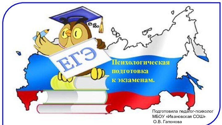 Психологическая подготовка к экзаменам.Подготовила педагог-психолог МБОУ «Ивановская СОШ» О.В. Гапонова