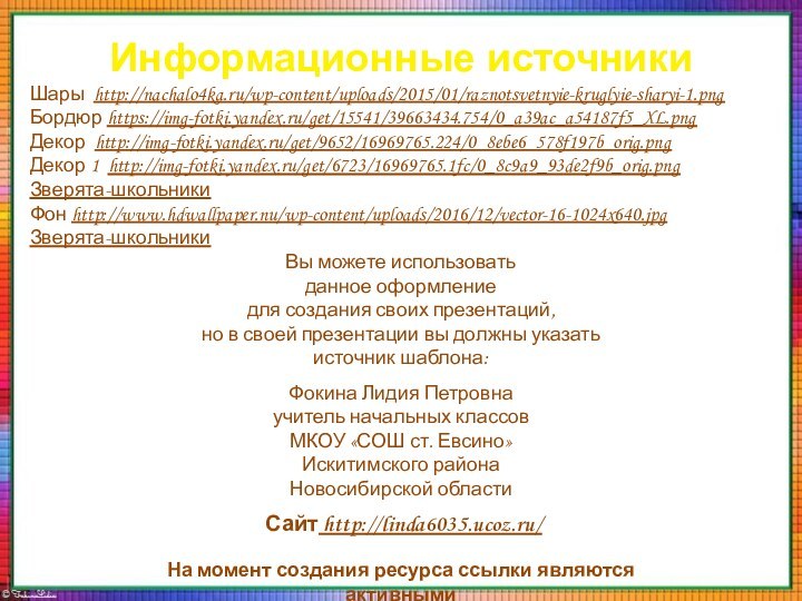 Информационные источникиШары http://nachalo4ka.ru/wp-content/uploads/2015/01/raznotsvetnyie-kruglyie-sharyi-1.pngБордюр https://img-fotki.yandex.ru/get/15541/39663434.754/0_a39ac_a54187f5_XL.pngДекор http://img-fotki.yandex.ru/get/9652/16969765.224/0_8ebe6_578f197b_orig.pngДекор 1 http://img-fotki.yandex.ru/get/6723/16969765.1fc/0_8c9a9_93de2f9b_orig.pngЗверята-школьникиФон http://www.hdwallpaper.nu/wp-content/uploads/2016/12/vector-16-1024x640.jpgЗверята-школьникиНа момент создания ресурса ссылки являются активными