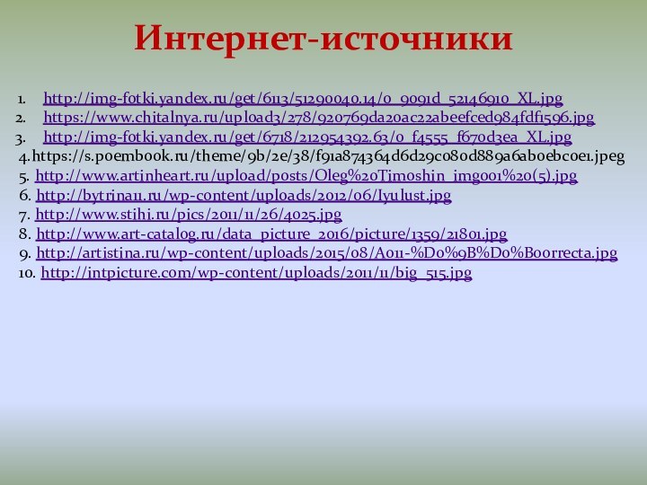 Интернет-источникиhttp://img-fotki.yandex.ru/get/6113/51290040.14/0_9091d_52146910_XL.jpghttps://www.chitalnya.ru/upload3/278/920769da20ac22abeefced984fdf1596.jpghttp://img-fotki.yandex.ru/get/6718/212954392.63/0_f4555_f670d3ea_XL.jpg4.https://s.poembook.ru/theme/9b/2e/38/f91a874364d6d29c080d889a6ab0ebc0e1.jpeg5. http://www.artinheart.ru/upload/posts/Oleg%20Timoshin_img001%20(5).jpg6. http://bytrina11.ru/wp-content/uploads/2012/06/Iyulust.jpg7. http://www.stihi.ru/pics/2011/11/26/4025.jpg8. http://www.art-catalog.ru/data_picture_2016/picture/1359/21801.jpg9. http://artistina.ru/wp-content/uploads/2015/08/A011-%D0%9B%D0%B0orrecta.jpg10. http://intpicture.com/wp-content/uploads/2011/11/big_515.jpg
