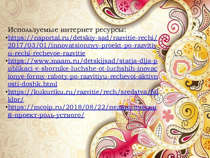 Используемые интернет ресурсы:https://nsportal.ru/detskiy-sad/razvitie-rechi/2017/03/01/innovatsionnyy-proekt-po-razvitiyu-rechi-rechevoe-razvitiehttps://www.maam.ru/detskijsad/statja-dlja-publikaci-v-sbornike-luchshe-ot-luchshih-inovacionye-formy-raboty-po-razvitiyu-rechevoi-aktivnosti-doshk.htmlhttps://kukuriku.ru/razvitie/rech/sredstva/folklor/https://mcoip.ru/2018/08/22/педагогический-проект-роль-устного/