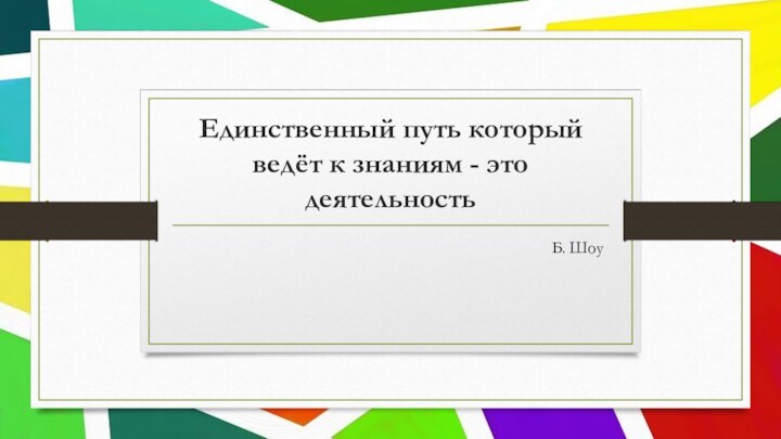 Единственный путь который ведёт к знаниям - это деятельность Б. Шоу