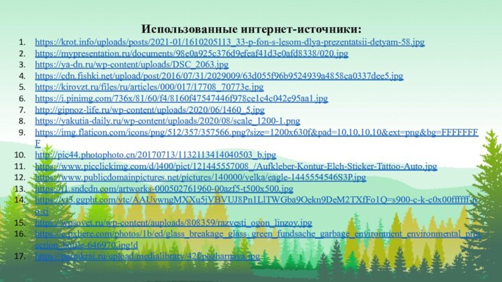 Использованные интернет-источники:https://krot.info/uploads/posts/2021-01/1610205113_33-p-fon-s-lesom-dlya-prezentatsii-detyam-58.jpghttps://mypresentation.ru/documents/98e0a925c376d9efeaf41d3e0afd8338/020.jpghttps://ya-dn.ru/wp-content/uploads/DSC_2063.jpghttps://cdn.fishki.net/upload/post/2016/07/31/2029009/63d055f96b9524939a4858ca0337dee5.jpghttps://kirovzt.ru/files/ru/articles/000/017/17708_70773e.jpghttps://i.pinimg.com/736x/81/60/f4/8160f47547446f978ce1c4c042e95aa1.jpghttp://gipnoz-life.ru/wp-content/uploads/2020/06/1460_5.jpghttps://yakutia-daily.ru/wp-content/uploads/2020/08/scale_1200-1.pnghttps://img.flaticon.com/icons/png/512/357/357566.png?size=1200x630f&pad=10,10,10,10&ext=png&bg=FFFFFFFFhttp://pic44.photophoto.cn/20170713/1132113414040503_b.jpghttps://www.picclickimg.com/d/l400/pict/121445557008_/Aufkleber-Kontur-Elch-Sticker-Tattoo-Auto.jpghttps://www.publicdomainpictures.net/pictures/140000/velka/eagle-1445554546S3P.jpghttps://i1.sndcdn.com/artworks-000502761960-00azf5-t500x500.jpghttps://yt3.ggpht.com/ytc/AAUvwngMXXu5jVBVUJ8Pn1LlTWGba9Oekn9DeM2TXfFo1Q=s900-c-k-c0x00ffffff-no-rjhttps://wpsovet.ru/wp-content/auploads/808359/razvesti_ogon_linzoy.jpghttps://c.pxhere.com/photos/1b/ed/glass_breakage_glass_green_fundsache_garbage_environment_environmental_protection_bottle-646970.jpg!dhttps://permkrai.ru/upload/medialibrary/42f/pozharnaya.jpg