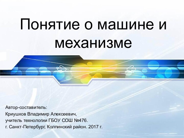 Понятие о машине и механизмеАвтор-составитель:Криушков Владимир Алексеевич,учитель технологии ГБОУ СОШ №476.г. Санкт-Петербург, Колпинский район. 2017 г.