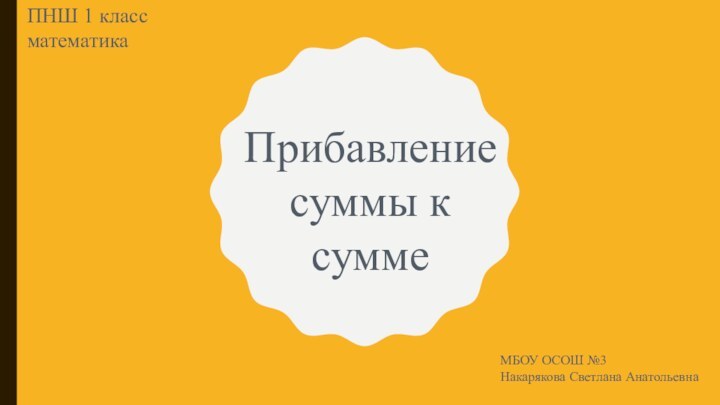 Прибавление суммы к суммеПНШ 1 класс математикаМБОУ ОСОШ №3Накарякова Светлана Анатольевна