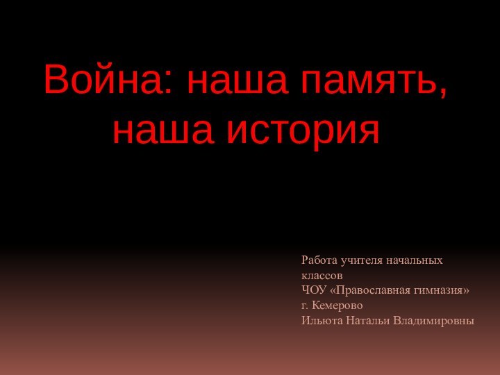 Война: наша память, наша историяРабота учителя начальных классовЧОУ «Православная гимназия»г. КемеровоИльюта Натальи Владимировны