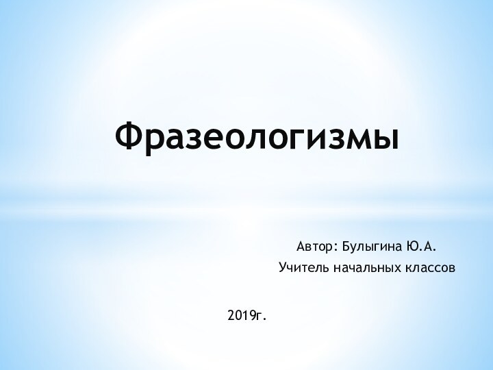 Автор: Булыгина Ю.А.Учитель начальных классовФразеологизмы2019г.