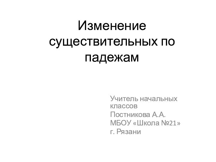 Изменение существительных по падежамУчитель начальных классовПостникова А.А.МБОУ «Школа №21»г. Рязани