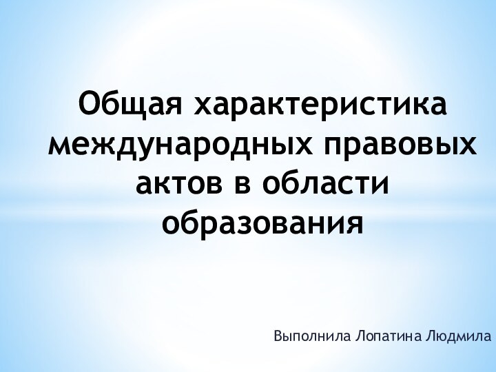 Выполнила Лопатина ЛюдмилаОбщая характеристика международных правовых актов в области образования