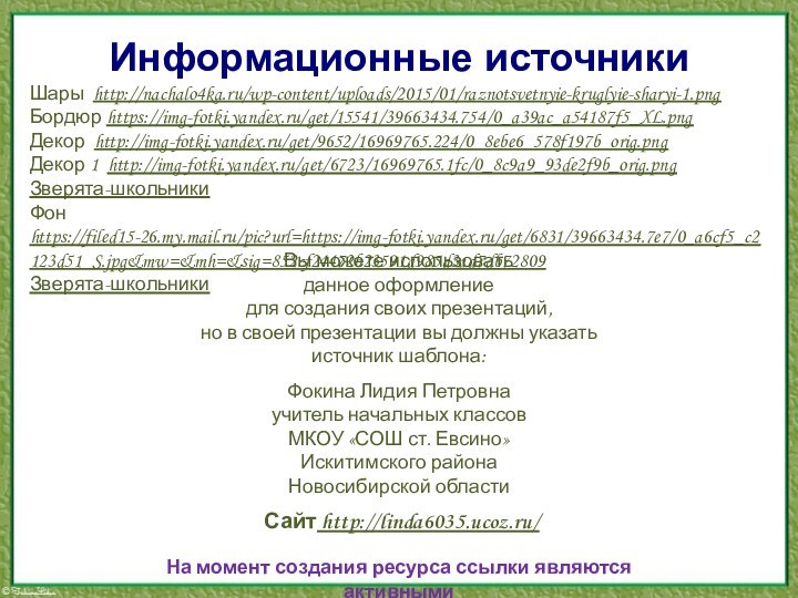 Информационные источникиШары http://nachalo4ka.ru/wp-content/uploads/2015/01/raznotsvetnyie-kruglyie-sharyi-1.pngБордюр https://img-fotki.yandex.ru/get/15541/39663434.754/0_a39ac_a54187f5_XL.pngДекор http://img-fotki.yandex.ru/get/9652/16969765.224/0_8ebe6_578f197b_orig.pngДекор 1 http://img-fotki.yandex.ru/get/6723/16969765.1fc/0_8c9a9_93de2f9b_orig.pngЗверята-школьникиФон https://filed15-26.my.mail.ru/pic?url=https://img-fotki.yandex.ru/get/6831/39663434.7e7/0_a6cf5_c2123d51_S.jpg&mw=&mh=&sig=852cf24472b23591d985d3ad7db72809 Зверята-школьникиНа момент создания ресурса ссылки являются активными