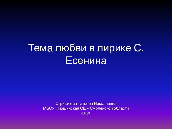 Тема любви в лирике С.ЕсенинаСтригачева Татьяна НиколаевнаМБОУ «Тюшинская СШ» Смоленской области2018г.