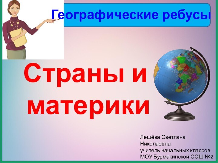 Географические ребусыСтраны и материкиЛещёва Светлана Николаевнаучитель начальных классовМОУ Бурмакинской СОШ №2