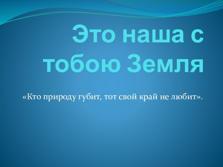 Это наша с тобою Земля«Кто природу губит, тот свой край не любит».