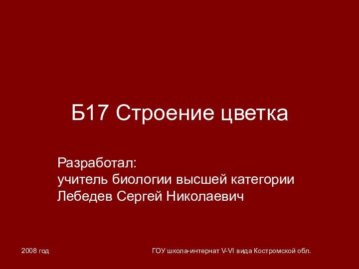 2008 годГОУ школа-интернат V-VI вида Костромской обл.Б17 Строение цветкаРазработал: учитель биологии высшей категории Лебедев Сергей Николаевич