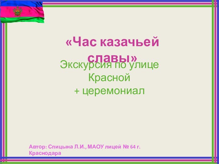 «Час казачьей славы»Экскурсия по улице Красной+ церемониалАвтор: Спицына Л.И., МАОУ лицей № 64 г. Краснодара