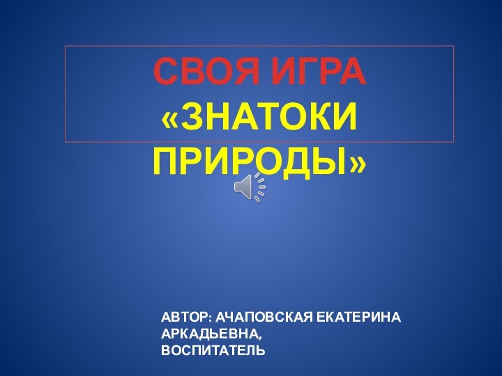 СВОЯ ИГРА«ЗНАТОКИ ПРИРОДЫ»АВТОР: АЧАПОВСКАЯ ЕКАТЕРИНА АРКАДЬЕВНА,ВОСПИТАТЕЛЬ