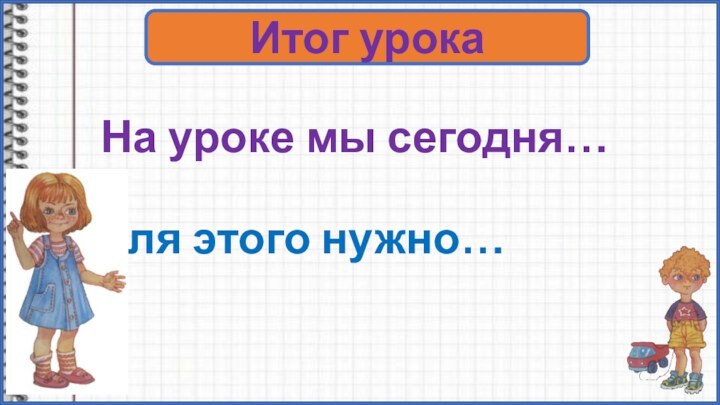 На уроке мы сегодня… Для этого нужно…Итог урока