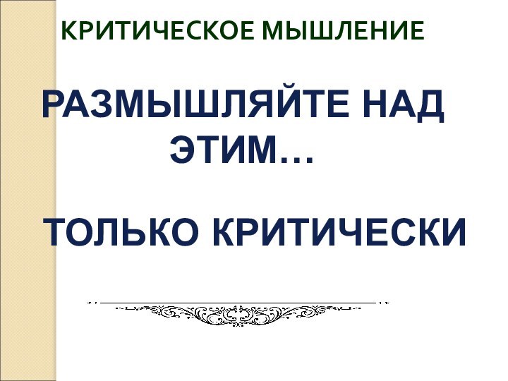 КРИТИЧЕСКОЕ МЫШЛЕНИЕРАЗМЫШЛЯЙТЕ НАД ЭТИМ…ТОЛЬКО КРИТИЧЕСКИ