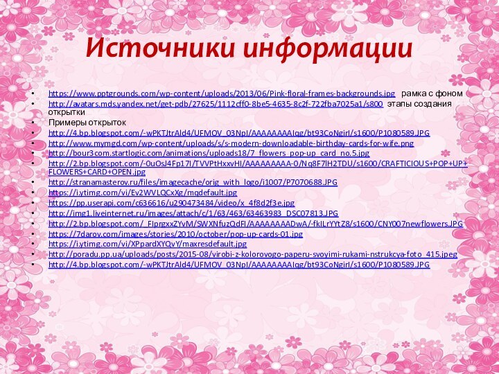 Источники информацииhttps://www.pptgrounds.com/wp-content/uploads/2013/06/Pink-floral-frames-backgrounds.jpg  рамка с фономhttp://avatars.mds.yandex.net/get-pdb/27625/1112cff0-8be5-4635-8c2f-722fba7025a1/s800 этапы создания открыткиПримеры открытокhttp://4.bp.blogspot.com/-wPKTJtrAld4/UFMOV_03NpI/AAAAAAAAIqg/bt93CoNgirI/s1600/P1080589.JPG http://www.mymgd.com/wp-content/uploads/s/s-modern-downloadable-birthday-cards-for-wife.pnghttp://bour3com.startlogic.com/animations/uploads18/7_flowers_pop-up_card_no.5.jpg http://2.bp.blogspot.com/-0uOsJ4Fp17I/TVVPtHxxvHI/AAAAAAAAA-0/Nq8F7lH2TDU/s1600/CRAFTICIOUS+POP+UP+FLOWERS+CARD+OPEN.jpg