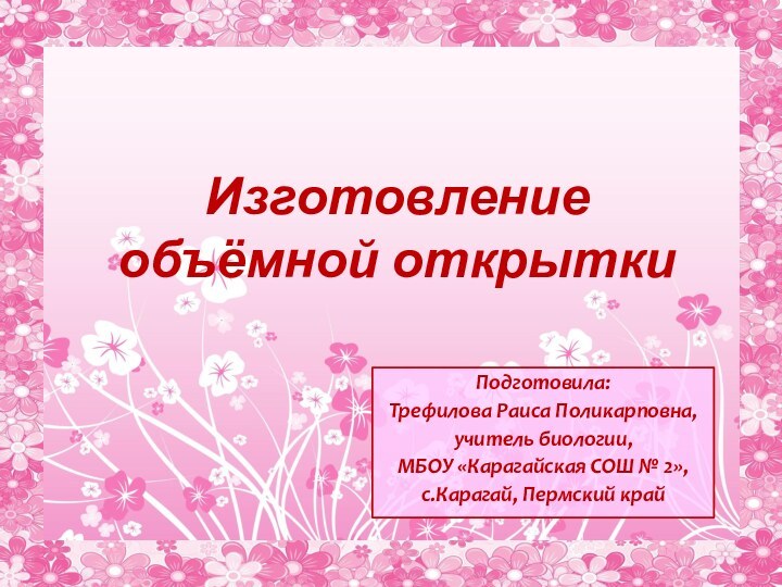 Изготовление объёмной открытки Подготовила:Трефилова Раиса Поликарповна,учитель биологии,МБОУ «Карагайская СОШ № 2»,с.Карагай, Пермский край