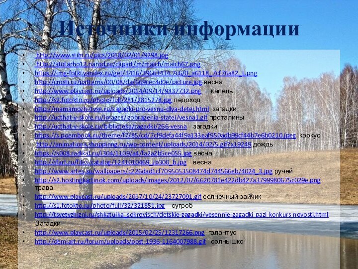 Источники информации http://www.stihi.ru/pics/2018/02/01/9298.jpg http://atotarho12.narod.ru/clipart/m/malch/malch67.pnghttps://img-fotki.yandex.ru/get/3416/39663434.7c6/0_a6118_7cf76a82_L.pnghttp://crosti.ru/patterns/00/08/da/669cec4d0e/picture.jpg веснаhttp://www.playcast.ru/uploads/2014/09/14/9837732.png   капельhttp://s2.fotokto.ru/photo/full/281/2815278.jpg ледоходhttp://mamamozhetvse.ru/zagadki-pro-vesnu-dlya-detej.html загадкиhttp://ucthat-v-skole.ru/images/izobragenia-statei/vesna1.gif проталиныhttp://ucthat-v-skole.ru/biblioteka/zagadki/266-vesna