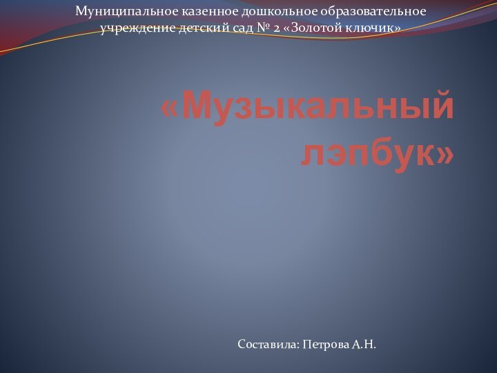 «Музыкальный лэпбук»Муниципальное казенное дошкольное образовательное учреждение детский сад № 2 «Золотой ключик»Составила: Петрова А.Н.