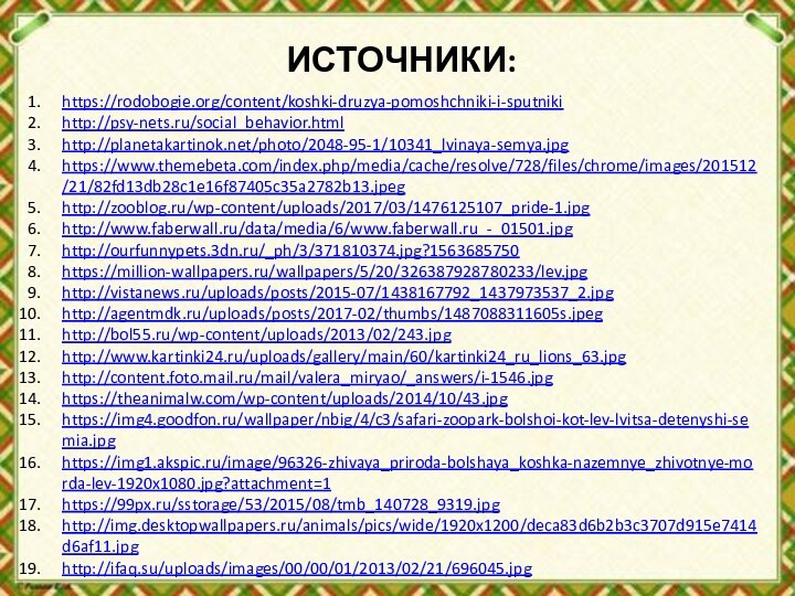 ИСТОЧНИКИ:https://rodobogie.org/content/koshki-druzya-pomoshchniki-i-sputnikihttp://psy-nets.ru/social_behavior.htmlhttp://planetakartinok.net/photo/2048-95-1/10341_lvinaya-semya.jpghttps://www.themebeta.com/index.php/media/cache/resolve/728/files/chrome/images/201512/21/82fd13db28c1e16f87405c35a2782b13.jpeghttp://zooblog.ru/wp-content/uploads/2017/03/1476125107_pride-1.jpghttp://www.faberwall.ru/data/media/6/www.faberwall.ru_-_01501.jpghttp://ourfunnypets.3dn.ru/_ph/3/371810374.jpg?1563685750https://million-wallpapers.ru/wallpapers/5/20/326387928780233/lev.jpghttp://vistanews.ru/uploads/posts/2015-07/1438167792_1437973537_2.jpghttp://agentmdk.ru/uploads/posts/2017-02/thumbs/1487088311605s.jpeghttp://bol55.ru/wp-content/uploads/2013/02/243.jpghttp://www.kartinki24.ru/uploads/gallery/main/60/kartinki24_ru_lions_63.jpghttp://content.foto.mail.ru/mail/valera_miryao/_answers/i-1546.jpghttps://theanimalw.com/wp-content/uploads/2014/10/43.jpghttps://img4.goodfon.ru/wallpaper/nbig/4/c3/safari-zoopark-bolshoi-kot-lev-lvitsa-detenyshi-semia.jpghttps://img1.akspic.ru/image/96326-zhivaya_priroda-bolshaya_koshka-nazemnye_zhivotnye-morda-lev-1920x1080.jpg?attachment=1https://99px.ru/sstorage/53/2015/08/tmb_140728_9319.jpghttp://img.desktopwallpapers.ru/animals/pics/wide/1920x1200/deca83d6b2b3c3707d915e7414d6af11.jpghttp://ifaq.su/uploads/images/00/00/01/2013/02/21/696045.jpg