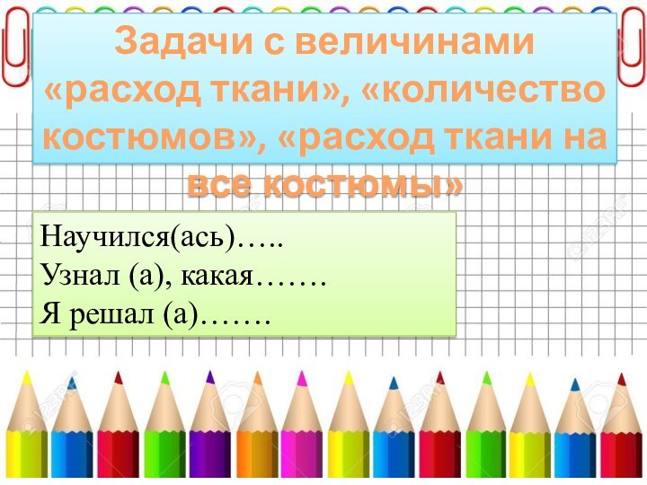 Задачи с величинами «расход ткани», «количество костюмов», «расход ткани на все костюмы»Научился(ась)…..Узнал (а), какая…….Я решал (а)…….